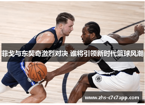 菲戈与东契奇激烈对决 谁将引领新时代篮球风潮